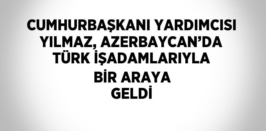 CUMHURBAŞKANI YARDIMCISI YILMAZ, AZERBAYCAN’DA TÜRK İŞADAMLARIYLA BİR ARAYA GELDİ