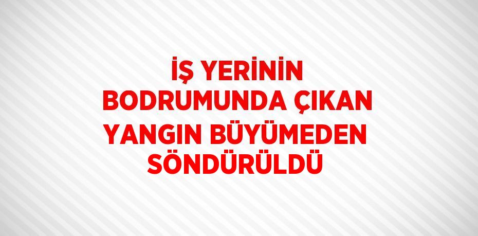 İŞ YERİNİN BODRUMUNDA ÇIKAN YANGIN BÜYÜMEDEN SÖNDÜRÜLDÜ