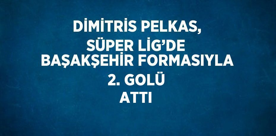 DİMİTRİS PELKAS, SÜPER LİG’DE BAŞAKŞEHİR FORMASIYLA 2. GOLÜ ATTI