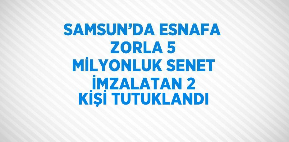 SAMSUN’DA ESNAFA ZORLA 5 MİLYONLUK SENET İMZALATAN 2 KİŞİ TUTUKLANDI