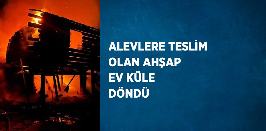 ALEVLERE TESLİM OLAN AHŞAP EV KÜLE DÖNDÜ