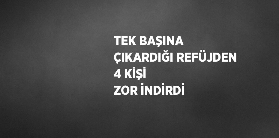 TEK BAŞINA ÇIKARDIĞI REFÜJDEN 4 KİŞİ ZOR İNDİRDİ