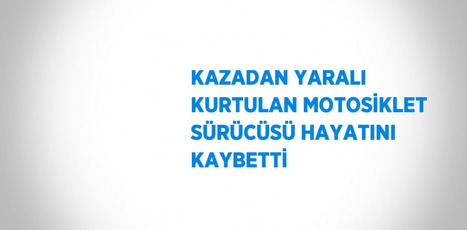 KAZADAN YARALI KURTULAN MOTOSİKLET SÜRÜCÜSÜ HAYATINI KAYBETTİ