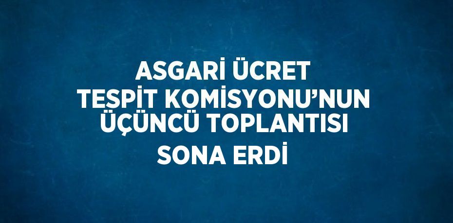 ASGARİ ÜCRET TESPİT KOMİSYONU’NUN ÜÇÜNCÜ TOPLANTISI SONA ERDİ