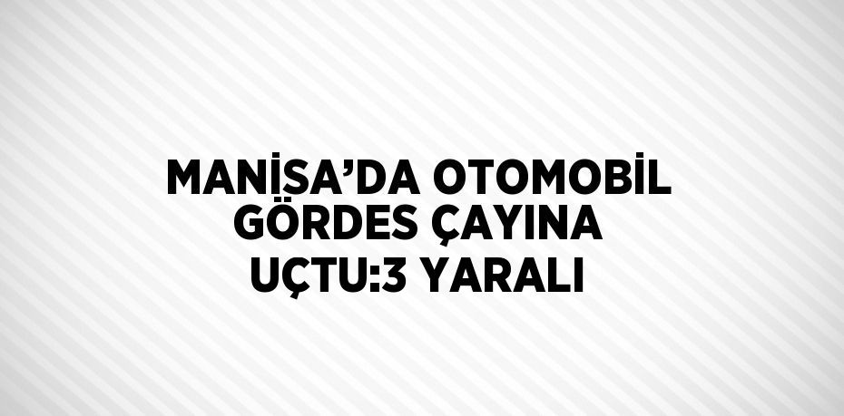 MANİSA’DA OTOMOBİL GÖRDES ÇAYINA UÇTU:3 YARALI