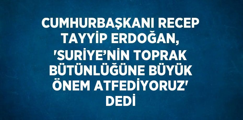 CUMHURBAŞKANI RECEP TAYYİP ERDOĞAN, 'SURİYE’NİN TOPRAK BÜTÜNLÜĞÜNE BÜYÜK ÖNEM ATFEDİYORUZ' DEDİ