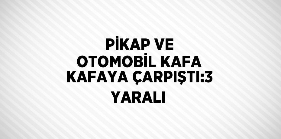 PİKAP VE OTOMOBİL KAFA KAFAYA ÇARPIŞTI:3 YARALI