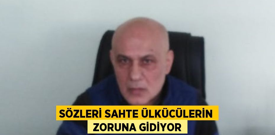 SÖZLERİ SAHTE ÜLKÜCÜLERİN  ZORUNA GİDİYOR