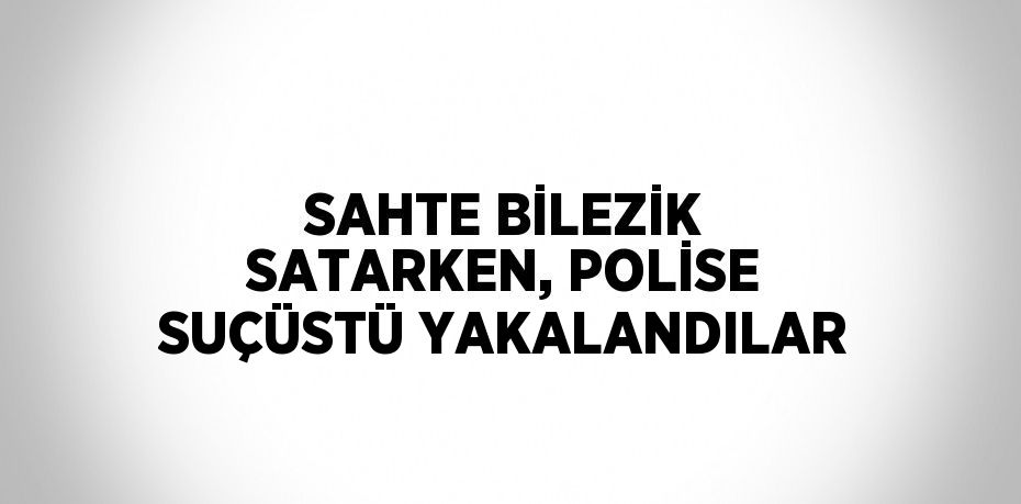 SAHTE BİLEZİK SATARKEN, POLİSE SUÇÜSTÜ YAKALANDILAR