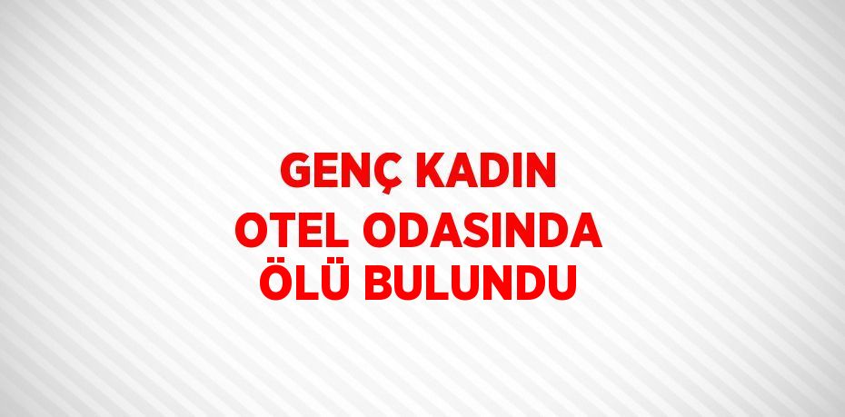 GENÇ KADIN OTEL ODASINDA ÖLÜ BULUNDU