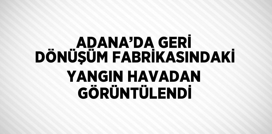 ADANA’DA GERİ DÖNÜŞÜM FABRİKASINDAKİ YANGIN HAVADAN GÖRÜNTÜLENDİ