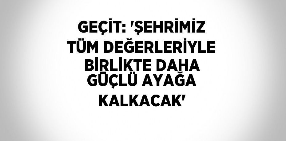 GEÇİT: 'ŞEHRİMİZ TÜM DEĞERLERİYLE BİRLİKTE DAHA GÜÇLÜ AYAĞA KALKACAK'