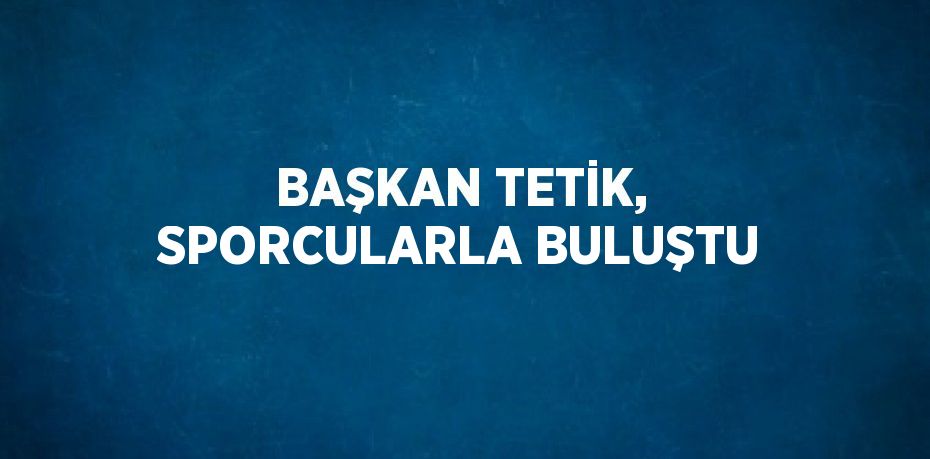 BAŞKAN TETİK, SPORCULARLA BULUŞTU