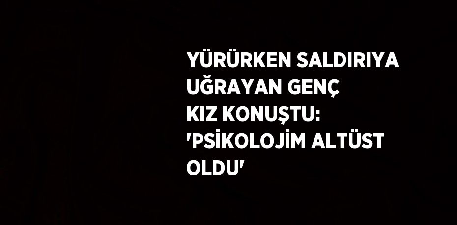 YÜRÜRKEN SALDIRIYA UĞRAYAN GENÇ KIZ KONUŞTU: 'PSİKOLOJİM ALTÜST OLDU'