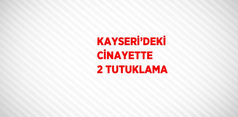 KAYSERİ’DEKİ CİNAYETTE 2 TUTUKLAMA