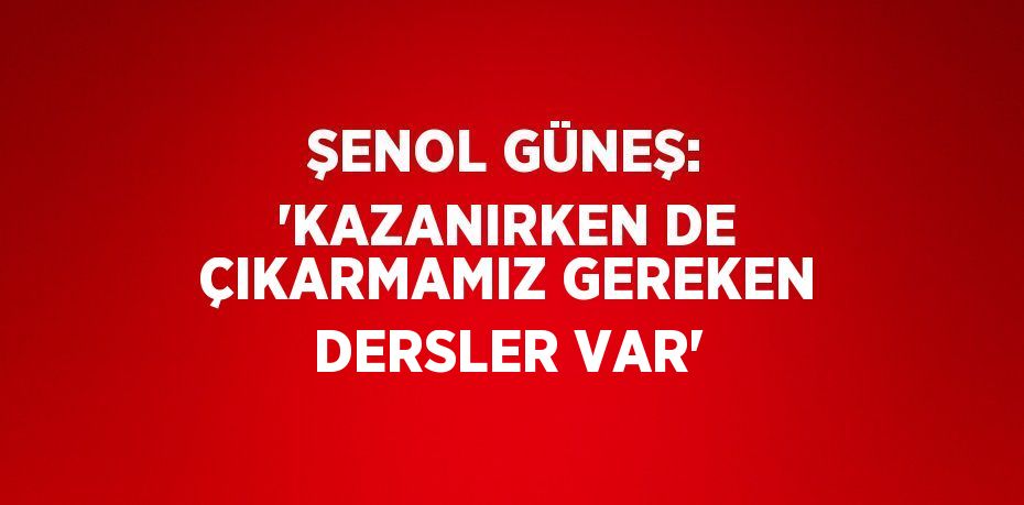 ŞENOL GÜNEŞ: 'KAZANIRKEN DE ÇIKARMAMIZ GEREKEN DERSLER VAR'