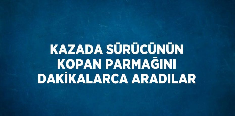 KAZADA SÜRÜCÜNÜN KOPAN PARMAĞINI DAKİKALARCA ARADILAR