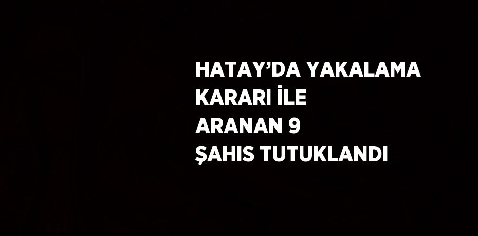 HATAY’DA YAKALAMA KARARI İLE ARANAN 9 ŞAHIS TUTUKLANDI