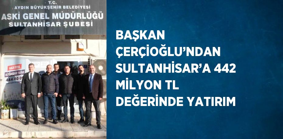 BAŞKAN ÇERÇİOĞLU’NDAN SULTANHİSAR’A 442 MİLYON TL DEĞERİNDE YATIRIM