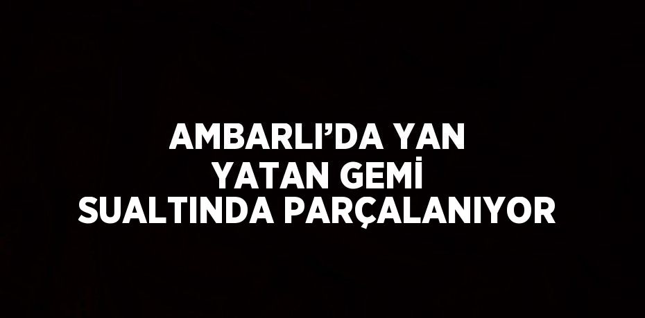 AMBARLI’DA YAN YATAN GEMİ SUALTINDA PARÇALANIYOR