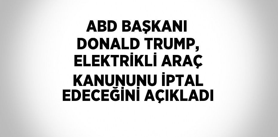 ABD BAŞKANI DONALD TRUMP, ELEKTRİKLİ ARAÇ KANUNUNU İPTAL EDECEĞİNİ AÇIKLADI