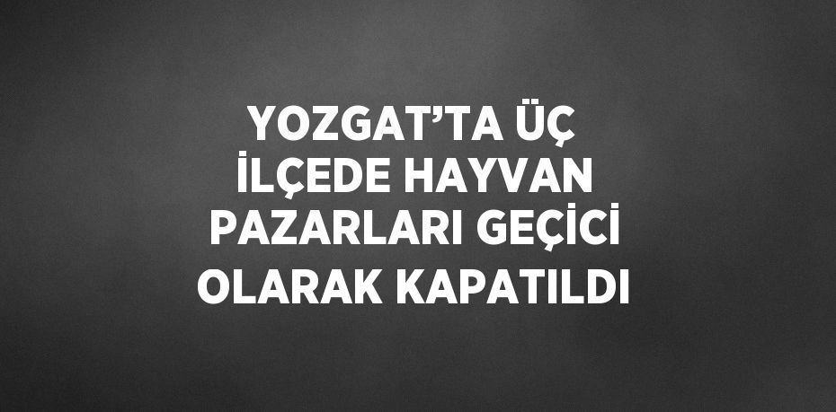 YOZGAT’TA ÜÇ İLÇEDE HAYVAN PAZARLARI GEÇİCİ OLARAK KAPATILDI