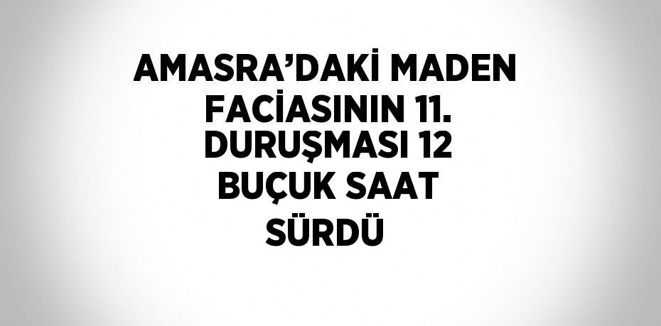 AMASRA’DAKİ MADEN FACİASININ 11. DURUŞMASI 12 BUÇUK SAAT SÜRDÜ