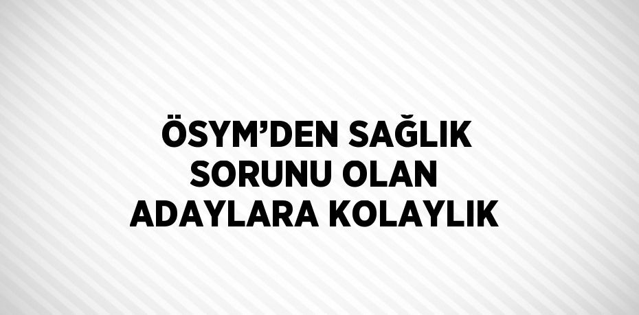 ÖSYM’DEN SAĞLIK SORUNU OLAN ADAYLARA KOLAYLIK