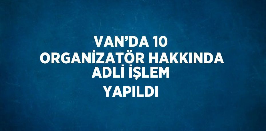 VAN’DA 10 ORGANİZATÖR HAKKINDA ADLİ İŞLEM YAPILDI