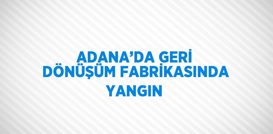 ADANA’DA GERİ DÖNÜŞÜM FABRİKASINDA YANGIN