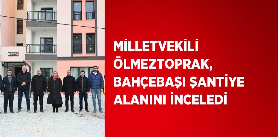 MİLLETVEKİLİ ÖLMEZTOPRAK, BAHÇEBAŞI ŞANTİYE ALANINI İNCELEDİ