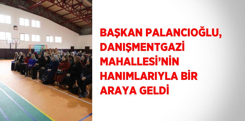 BAŞKAN PALANCIOĞLU, DANIŞMENTGAZİ MAHALLESİ’NİN HANIMLARIYLA BİR ARAYA GELDİ