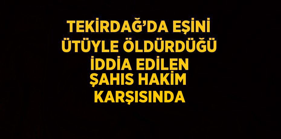 TEKİRDAĞ’DA EŞİNİ ÜTÜYLE ÖLDÜRDÜĞÜ İDDİA EDİLEN ŞAHIS HAKİM KARŞISINDA