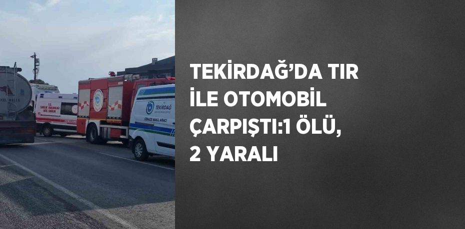 TEKİRDAĞ’DA TIR İLE OTOMOBİL ÇARPIŞTI:1 ÖLÜ, 2 YARALI