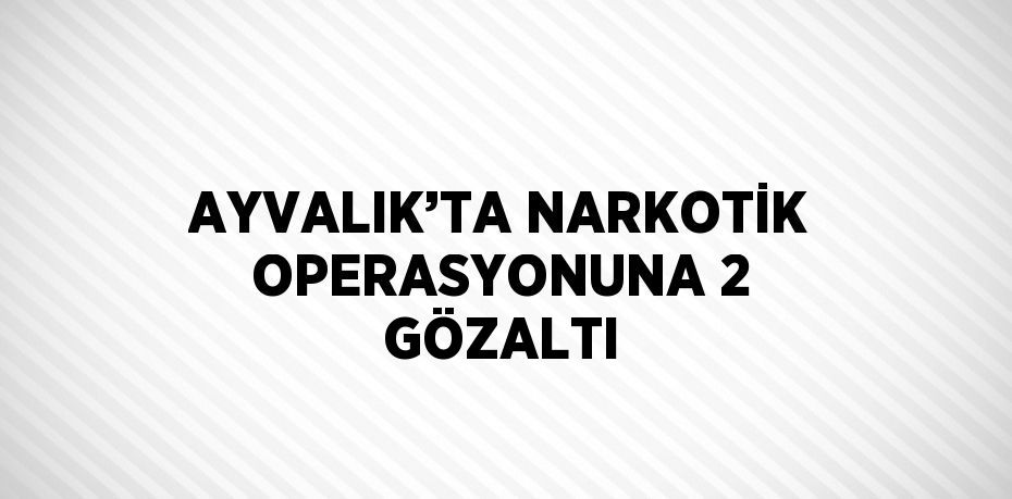 AYVALIK’TA NARKOTİK OPERASYONUNA 2 GÖZALTI