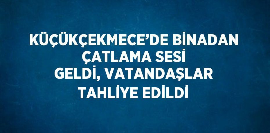 KÜÇÜKÇEKMECE’DE BİNADAN ÇATLAMA SESİ GELDİ, VATANDAŞLAR TAHLİYE EDİLDİ