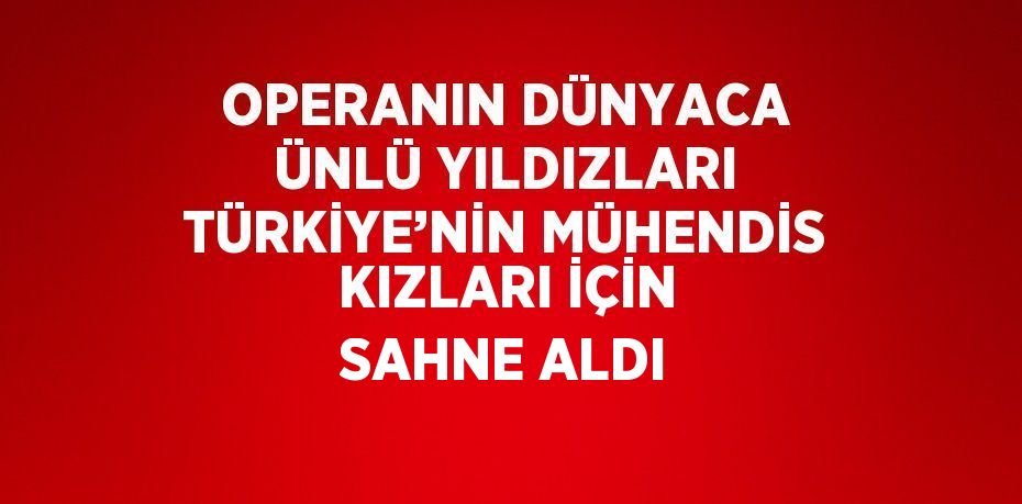 OPERANIN DÜNYACA ÜNLÜ YILDIZLARI TÜRKİYE’NİN MÜHENDİS KIZLARI İÇİN SAHNE ALDI