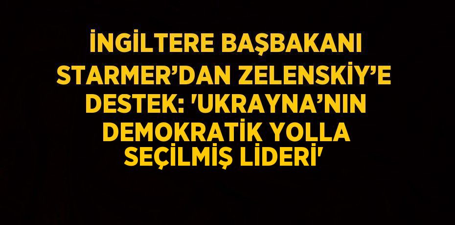 İNGİLTERE BAŞBAKANI STARMER’DAN ZELENSKİY’E DESTEK: 'UKRAYNA’NIN DEMOKRATİK YOLLA SEÇİLMİŞ LİDERİ'