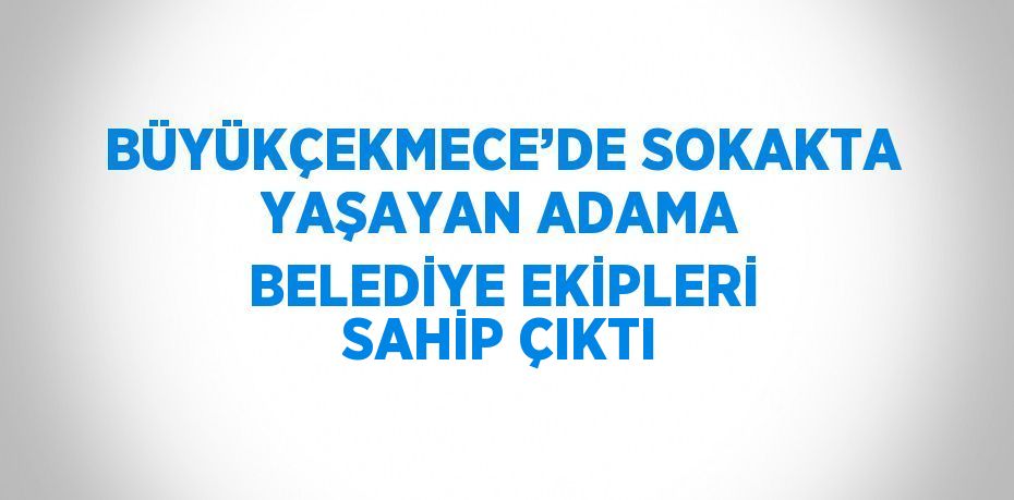 BÜYÜKÇEKMECE’DE SOKAKTA YAŞAYAN ADAMA BELEDİYE EKİPLERİ SAHİP ÇIKTI