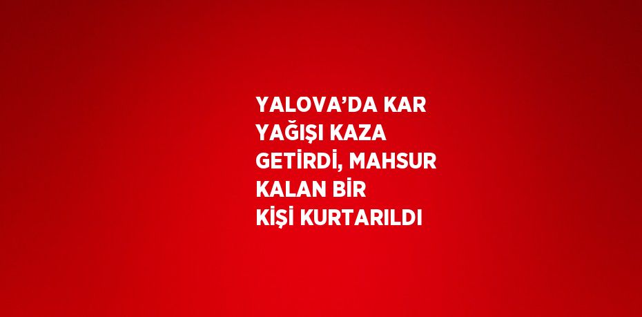 YALOVA’DA KAR YAĞIŞI KAZA GETİRDİ, MAHSUR KALAN BİR KİŞİ KURTARILDI