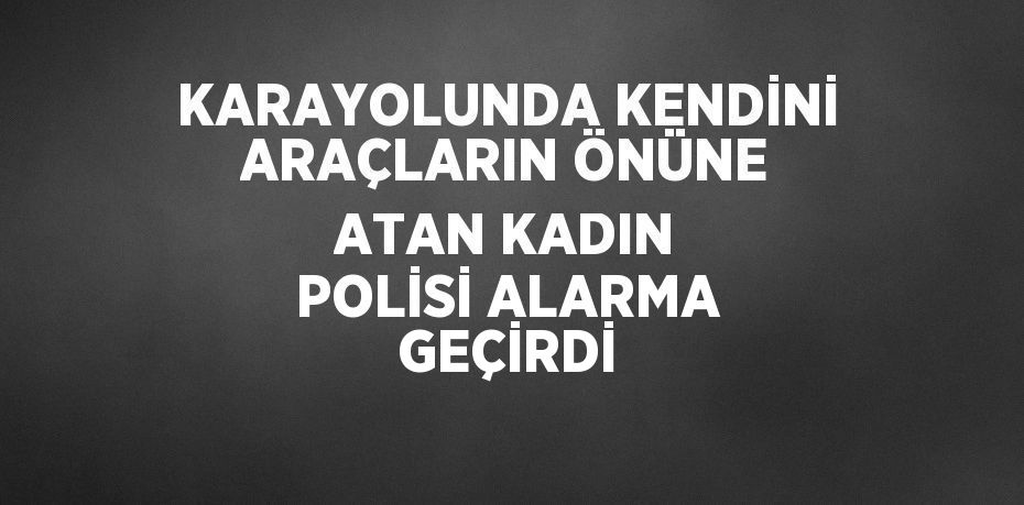 KARAYOLUNDA KENDİNİ ARAÇLARIN ÖNÜNE ATAN KADIN POLİSİ ALARMA GEÇİRDİ