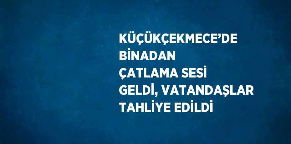 KÜÇÜKÇEKMECE’DE BİNADAN ÇATLAMA SESİ GELDİ, VATANDAŞLAR TAHLİYE EDİLDİ