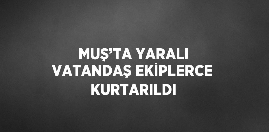 MUŞ’TA YARALI VATANDAŞ EKİPLERCE KURTARILDI