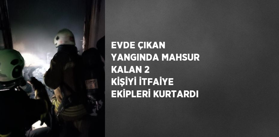 EVDE ÇIKAN YANGINDA MAHSUR KALAN 2 KİŞİYİ İTFAİYE EKİPLERİ KURTARDI