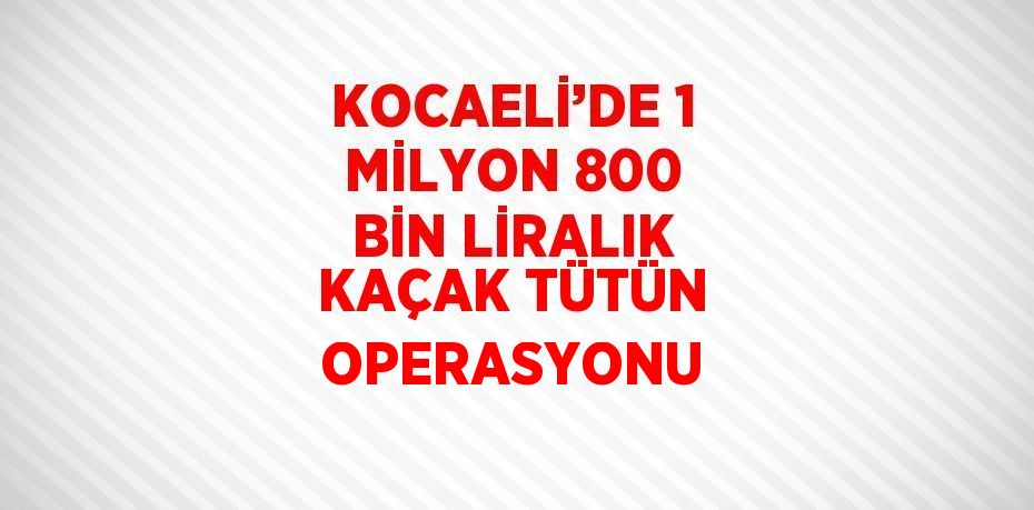 KOCAELİ’DE 1 MİLYON 800 BİN LİRALIK KAÇAK TÜTÜN OPERASYONU