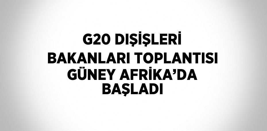 G20 DIŞİŞLERİ BAKANLARI TOPLANTISI GÜNEY AFRİKA’DA BAŞLADI