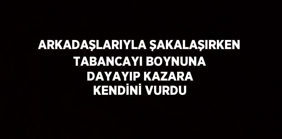 ARKADAŞLARIYLA ŞAKALAŞIRKEN TABANCAYI BOYNUNA DAYAYIP KAZARA KENDİNİ VURDU