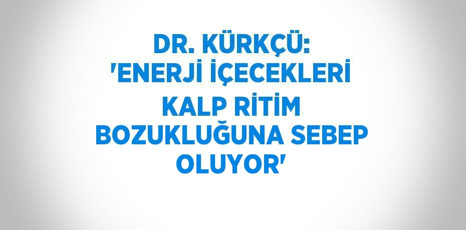 DR. KÜRKÇÜ: 'ENERJİ İÇECEKLERİ KALP RİTİM BOZUKLUĞUNA SEBEP OLUYOR'