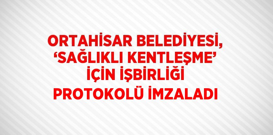 ORTAHİSAR BELEDİYESİ, ‘SAĞLIKLI KENTLEŞME’ İÇİN İŞBİRLİĞİ PROTOKOLÜ İMZALADI