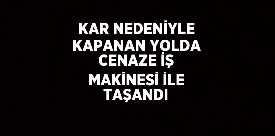 KAR NEDENİYLE KAPANAN YOLDA CENAZE İŞ MAKİNESİ İLE TAŞANDI